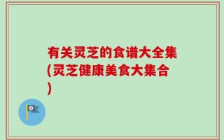 有关灵芝的食谱大全集(灵芝健康美食大集合)