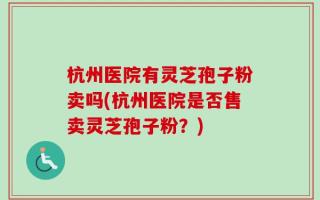 杭州医院有灵芝孢子粉卖吗(杭州医院是否售卖灵芝孢子粉？)