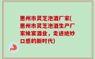 惠州市灵芝泡酒厂家(惠州市灵芝泡酒生产厂家飨宴酒业，走进绝妙口感的新时代)