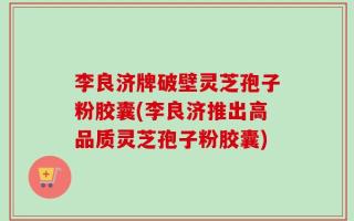 李良济牌破壁灵芝孢子粉胶囊(李良济推出高品质灵芝孢子粉胶囊)