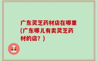 广东灵芝药材店在哪里(广东哪儿有卖灵芝药材的店？)