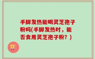 手脚发热能喝灵芝孢子粉吗(手脚发热时，能否食用灵芝孢子粉？)