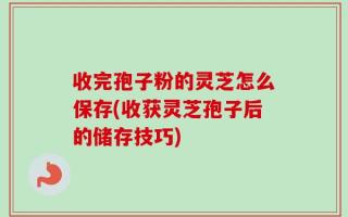 收完孢子粉的灵芝怎么保存(收获灵芝孢子后的储存技巧)