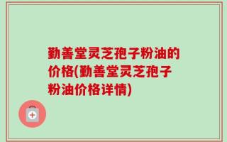 勤善堂灵芝孢子粉油的价格(勤善堂灵芝孢子粉油价格详情)