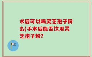 术后可以喝灵芝孢子粉么(手术后能否饮用灵芝孢子粉？