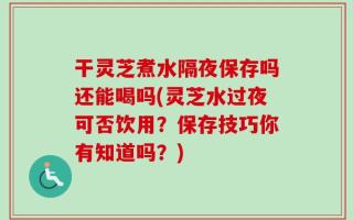 干灵芝煮水隔夜保存吗还能喝吗(灵芝水过夜可否饮用？保存技巧你有知道吗？)