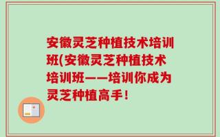 安徽灵芝种植技术培训班(安徽灵芝种植技术培训班——培训你成为灵芝种植高手！