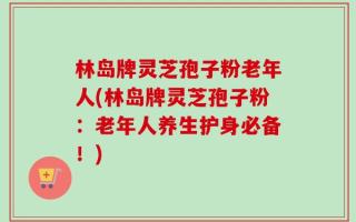 林岛牌灵芝孢子粉老年人(林岛牌灵芝孢子粉：老年人养生护身必备！)