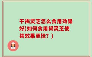 干褐灵芝怎么食用效果好(如何食用褐灵芝使其效果更佳？)