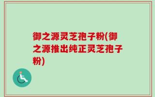 御之源灵芝孢子粉(御之源推出纯正灵芝孢子粉)