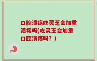 口腔溃疡吃灵芝会加重溃疡吗(吃灵芝会加重口腔溃疡吗？)