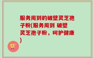 服务周到的破壁灵芝孢子粉(服务周到 破壁灵芝孢子粉，呵护健康)