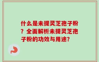 什么是未提灵芝孢子粉？全面解析未提灵芝孢子粉的功效与用途？