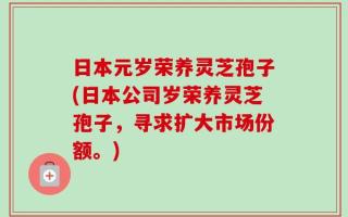 日本元岁荣养灵芝孢子(日本公司岁荣养灵芝孢子，寻求扩大市场份额。)