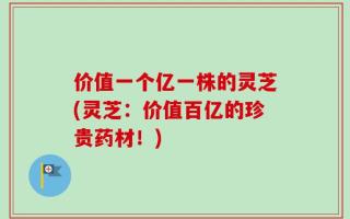 价值一个亿一株的灵芝(灵芝：价值百亿的珍贵药材！)