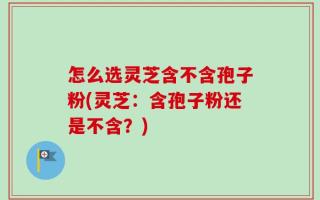 怎么选灵芝含不含孢子粉(灵芝：含孢子粉还是不含？)