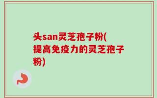 头san灵芝孢子粉(提高免疫力的灵芝孢子粉)