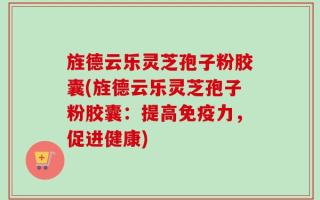 旌德云乐灵芝孢子粉胶囊(旌德云乐灵芝孢子粉胶囊：提高免疫力，促进健康)