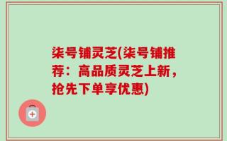 柒号铺灵芝(柒号铺推荐：高品质灵芝上新，抢先下单享优惠)