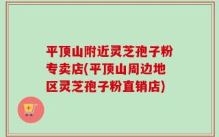 平顶山附近灵芝孢子粉专卖店(平顶山周边地区灵芝孢子粉直销店)
