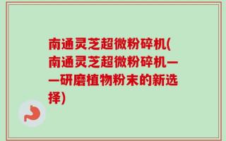 南通灵芝超微粉碎机(南通灵芝超微粉碎机——研磨植物粉末的新选择)