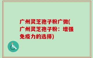 广州灵芝孢子粉广微(广州灵芝孢子粉：增强免疫力的选择)
