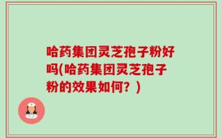 哈药集团灵芝孢子粉好吗(哈药集团灵芝孢子粉的效果如何？)