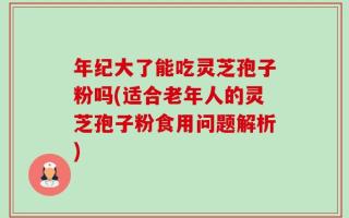 年纪大了能吃灵芝孢子粉吗(适合老年人的灵芝孢子粉食用问题解析)