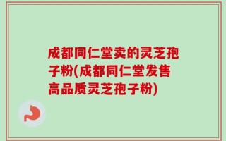 成都同仁堂卖的灵芝孢子粉(成都同仁堂发售高品质灵芝孢子粉)