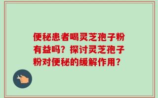 便秘患者喝灵芝孢子粉有益吗？探讨灵芝孢子粉对便秘的缓解作用？