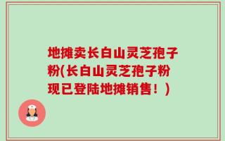 地摊卖长白山灵芝孢子粉(长白山灵芝孢子粉现已登陆地摊销售！)