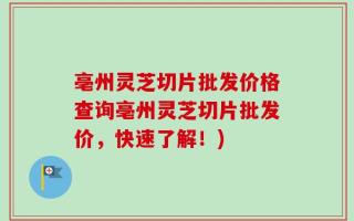 亳州灵芝切片批发价格查询亳州灵芝切片批发价，快速了解！)