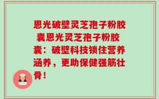 恩光破壁灵芝孢子粉胶 囊恩光灵芝孢子粉胶囊：破壁科技锁住营养涵养，更助保健强筋壮骨！