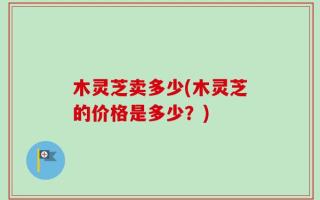 木灵芝卖多少(木灵芝的价格是多少？)