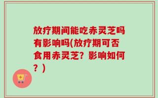 放疗期间能吃赤灵芝吗有影响吗(放疗期可否食用赤灵芝？影响如何？)