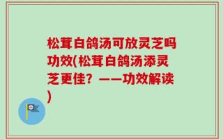 松茸白鸽汤可放灵芝吗功效(松茸白鸽汤添灵芝更佳？——功效解读)