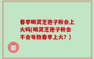 春季喝灵芝孢子粉会上火吗(喝灵芝孢子粉会不会导致春季上火？)