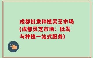 成都批发种植灵芝市场(成都灵芝市场：批发与种植一站式服务)