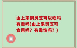 山上采到灵芝可以吃吗有毒吗(山上采灵芝可食用吗？有毒性吗？)