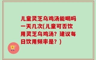 儿童灵芝乌鸡汤能喝吗一天几次(儿童可否饮用灵芝乌鸡汤？建议每日饮用频率是？)