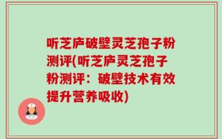 听芝庐破壁灵芝孢子粉测评(听芝庐灵芝孢子粉测评：破壁技术有效提升营养吸收)