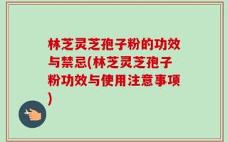 林芝灵芝孢子粉的功效与禁忌(林芝灵芝孢子粉功效与使用注意事项)