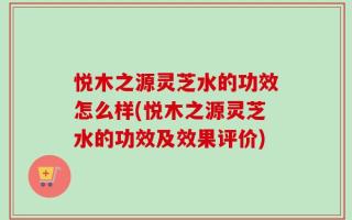 悦木之源灵芝水的功效怎么样(悦木之源灵芝水的功效及效果评价)