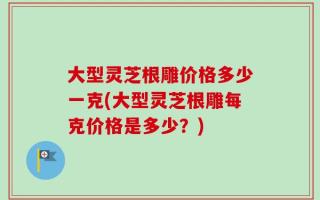 大型灵芝根雕价格多少一克(大型灵芝根雕每克价格是多少？)