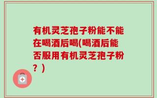 有机灵芝孢子粉能不能在喝酒后喝(喝酒后能否服用有机灵芝孢子粉？)