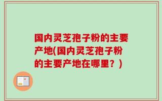 国内灵芝孢子粉的主要产地(国内灵芝孢子粉的主要产地在哪里？)