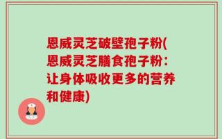 恩威灵芝破壁孢子粉(恩威灵芝膳食孢子粉：让身体吸收更多的营养和健康)