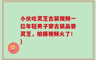 小伙吃灵芝古装视频一位年轻男子穿古装品尝灵芝，拍摄视频火了！)