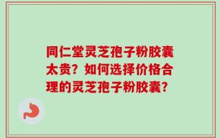 同仁堂灵芝孢子粉胶囊太贵？如何选择价格合理的灵芝孢子粉胶囊？