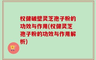 权健破壁灵芝孢子粉的功效与作用(权健灵芝孢子粉的功效与作用解析)